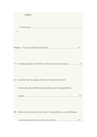 Índice:

Introdução......................................................................................
.....4

Parte I – Fatores didaticocientíficos................................................11

I – A desigualdade econômica entre as classes sociais...................12

II – As diretrizes da ação política em discernimento à

resolução dos problemas causados pela desigualdade

social..........................................................................................16

III – Reformas estruturais de ordem sociopolítica e a reabilitação

ao desenvolvimento sociocomunitário.....................................19

 