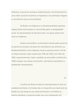 Holanda), os governos europeus implementaram o funcionamento de
uma ordem social de incentivos à imigrantes e de submissão indígena
ou de africanos (povos escravizados).

No Brasil, os indígenas e os afrodescendentes (pessoas
negras) foram escravizados e a escravidão gerou a desigualdade
social. Os descendentes de africanos eram, em geral, pobres bem
como os indígenas.

Aliada a escravidão e à submissão imposta pelos governos
(os governos europeus da época do colonialismo) aos africanos (ou
afrodescendentes) e aos indígenas, havia a pobreza social e civil de
um Brasil colonial e após imperial (de 1500 até 1822 e de 1822 até
1889, respectivamente). Após a abolição da escravidão no Brasil (em
1888) emergiu uma classe social pobre, chamada de operariado ou
proletariado (assalariados).

22

A política do Brasil constitui-se desorganizada no trato ao
subdesenvolvimento. As favelas são um empecilho ao crescimento do
Estado (no que tange ao seu desenvolvimento) e na História (a
história disciplina): é possível avaliar que uma modificação civil

 