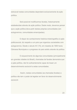 estrutural nestas comunidades dependerá exclusivamente da ação
política.

Será possível modificarmos favelas, historicamente
estabelecidas através da ação política. Deste modo, devemos pensar
que a ação política deva partir destas próprias comunidades (em
autogovernos, comunidades emancipadas).

O dispor do conhecimento histórico-historiográfico à ação
politicosocial, diz respeito a um país que organizou sociedades com
autogovernos. Desde o século XV (15), em meados de 1650 havia
Câmaras Municipais e o progresso do país existiu através da política.

O esquecimento de algumas comunidades (principalmente
em grandes cidades do Brasil), chamadas de favelas demonstra que:
a ação política, não foi suficientemente capaz de trazer um
desenvolvimento sociocivil a estas comunidades.

Assim, nestas comunidades (as chamadas favelas) a
política não tem o poder de legislar em favor do desenvolvimento
sociocivil.

23

 