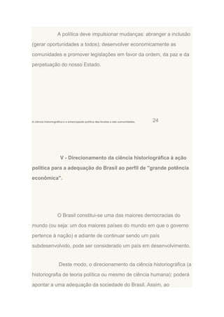 A política deve impulsionar mudanças: abranger a inclusão
(gerar oportunidades a todos); desenvolver economicamente as
comunidades e promover legislações em favor da ordem, da paz e da
perpetuação do nosso Estado.

A ciência historiográfica e a emancipação política das favelas e das comunidades.

24

V - Direcionamento da ciência historiográfica à ação
política para a adequação do Brasil ao perfil de "grande potência
econômica".

O Brasil constitui-se uma das maiores democracias do
mundo (ou seja: um dos maiores países do mundo em que o governo
pertence à nação) e adiante de continuar sendo um país
subdesenvolvido, pode ser considerado um país em desenvolvimento.

Deste modo, o direcionamento da ciência historiográfica (a
historiografia de teoria política ou mesmo de ciência humana): poderá
apontar a uma adequação da sociedade do Brasil. Assim, ao

 