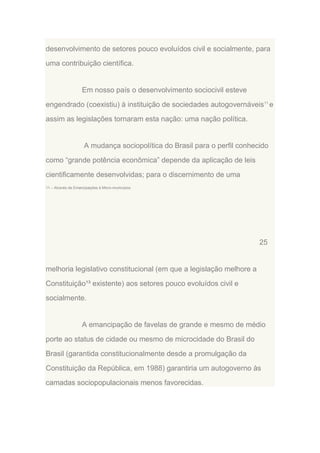 desenvolvimento de setores pouco evoluídos civil e socialmente, para
uma contribuição científica.

Em nosso país o desenvolvimento sociocivil esteve
engendrado (coexistiu) à instituição de sociedades autogovernáveis11 e
assim as legislações tornaram esta nação: uma nação política.

A mudança sociopolítica do Brasil para o perfil conhecido
como “grande potência econômica” depende da aplicação de leis
cientificamente desenvolvidas; para o discernimento de uma
11 – Através de Emancipações à Micro-municípios.

25

melhoria legislativo constitucional (em que a legislação melhore a
Constituição¹³ existente) aos setores pouco evoluídos civil e
socialmente.

A emancipação de favelas de grande e mesmo de médio
porte ao status de cidade ou mesmo de microcidade do Brasil do
Brasil (garantida constitucionalmente desde a promulgação da
Constituição da República, em 1988) garantiria um autogoverno às
camadas sociopopulacionais menos favorecidas.

 