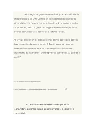 A formação de governos municipais (com a existência de
uma prefeitura e de uma Câmara de Vereadores) nas cidades ou
microcidades: iria desenvolver uma formalização econômica nestas
comunidades, além de gerar Leis Orgânicas (elaboradas por estas
próprias comunidades) e aprimorar o sistema político.

As favelas constituem-se locais de difícil trâmite político e a política
deve descender da própria favela. O Brasil, assim irá rumar ao
desenvolvimento de sociedades pouco evoluídas civilmente e
socialmente ao patamar de “grande potência econômica ou país de 1°
mundo”.

10 – Com representação política (Câmaras Municipais).

A ciência historiográfica e a emancipação política das favelas e das comunidades.

26

VI - Plausibilidade da transformação socio-comunitária do Brasil para o desenvolvimento sociocivil e
comunitário:

 