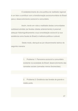 O estabelecimento de uma política de realidade regional
é um fator a contribuir com a transformação sociocomunitária do Brasil
para o desenvolvimento sociocivil e comunitário.

Assim, tendo em vista a realidade destas comunidades
subdesenvolvidas (as favelas citadas anteriormente) é possível
adequar historiograficamente a sua consolidação sociocivil (a sua
existência como favela do Brasil) à melhoria política e cultural.

Deste modo, elenquei-as por discernimento teórico da
seguinte maneira:

1.

Problema 1: Panorama sociocivil e comunitário

existente na sociedade do Brasil: desenvolvimento das
camadas sociais (camadas menos favorecidas).

2.

Problema 2: Existência das favelas de grande e

médio porte.

27

 