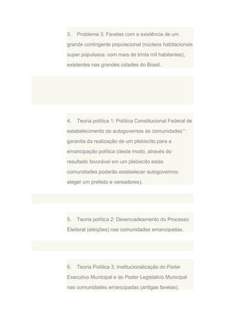 3.

Problema 3: Favelas com a existência de um

grande contingente populacional (núcleos habitacionais
super populosos: com mais de trinta mil habitantes),
existentes nas grandes cidades do Brasil.

4.

Teoria política 1: Política Constitucional Federal de

estabelecimento de autogovernos às comunidades11:
garantia da realização de um plebiscito para a
emancipação política (deste modo, através do
resultado favorável em um plebiscito estas
comunidades poderão estabelecer autogovernos:
eleger um prefeito e vereadores).

5.

Teoria política 2: Desencadeamento do Processo

Eleitoral (eleições) nas comunidades emancipadas.

6.

Teoria Política 3: Institucionalização do Poder

Executivo Municipal e do Poder Legislativo Municipal
nas comunidades emancipadas (antigas favelas).

 