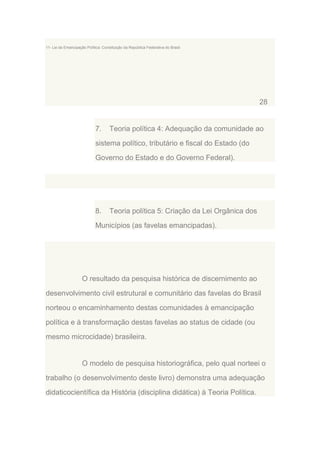 11- Lei da Emancipação Política: Constituição da República Federativa do Brasil.

28

7.

Teoria política 4: Adequação da comunidade ao

sistema político, tributário e fiscal do Estado (do
Governo do Estado e do Governo Federal).

8.

Teoria política 5: Criação da Lei Orgânica dos

Municípios (as favelas emancipadas).

O resultado da pesquisa histórica de discernimento ao
desenvolvimento civil estrutural e comunitário das favelas do Brasil
norteou o encaminhamento destas comunidades à emancipação
política e à transformação destas favelas ao status de cidade (ou
mesmo microcidade) brasileira.

O modelo de pesquisa historiográfica, pelo qual norteei o
trabalho (o desenvolvimento deste livro) demonstra uma adequação
didaticocientífica da História (disciplina didática) à Teoria Política.

 