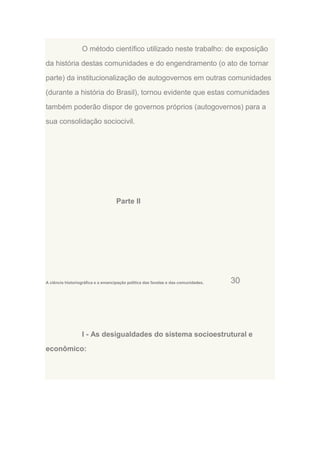 O método científico utilizado neste trabalho: de exposição
da história destas comunidades e do engendramento (o ato de tornar
parte) da institucionalização de autogovernos em outras comunidades
(durante a história do Brasil), tornou evidente que estas comunidades
também poderão dispor de governos próprios (autogovernos) para a
sua consolidação sociocivil.

Parte II

A ciência historiográfica e a emancipação política das favelas e das comunidades.

30

I - As desigualdades do sistema socioestrutural e
econômico:

 