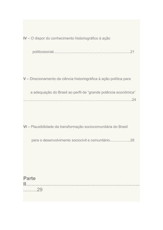 IV – O dispor do conhecimento historiográfico à ação

politicosocial...........................................................................21

V – Direcionamento da ciência historiográfica à ação política para

a adequação do Brasil ao perfil de “grande potência econômica”
..........................................................................................................24

VI – Plausibilidade da transformação sociocomunitária do Brasil

para o desenvolvimento sociocivil e comunitário....................26

Parte
II...................................................................................
..........29

 