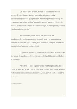 Em nosso país (Brasil), temos as chamadas classes
sociais. Essas classes sociais são: pobres (e miseráveis);
assalariados (pessoas que precisam trabalhar para sobreviver); as
chamadas camadas médias12(camadas sociais que sobrevivem de
rendas ou recebem salários mais elevados) e os ricos (ou as pessoas
da chamada classe alta).

Há em nossa pátria, então um problema: é o
subdesenvolvimento comunitário e social, uma vez que sessenta
milhões de pessoas (60.000.000) são pobres13 e compõe a chamada
classe baixa (a classe social pobre).

O decorrer do tempo, no Brasil (a história do Brasil) trouxe
o avanço do subdesenvolvimento socioestrutural (das comunidades) e
econômico.

A história do país é passível de modificações através do
discernimento da ação política. Esta ação política é capaz de alterar a
história das comunidades subdesenvolvidas, porém será necessário
12 – Classe Média.

13 – Segundo estimativas.

31

 
