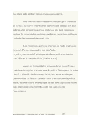 que ela (a ação política) trate de mudanças sociocivis.

Nas comunidades subdesenvolvidas (em geral chamadas
de favelas) é possível encontrarmos economia (as pessoas têm seus
salários, etc); consciência política; costumes, etc. Será necessário
destinar às comunidades subdesenvolvidas um mecanismo político de
melhoria das suas condições sociocivis.

Este mecanismo político é chamado de “ação orgânica de
governo”. Porém, é necessário que esta “ação
organicogovernamental” seja capaz de alterar politicamente estas
comunidades subdesenvolvidas (citadas acima).

Assim, as desigualdades socioestruturais e econômicas
poderão estar sujeitas a uma ordenação política. Sob o ponto de visão
científico (das ciências humanas), da História, as sociedades pouco
desenvolvidas (as favelas) deverão rumar a uma autonomia política:
assim, devem buscar a emancipação política para a aplicação de uma
ação organicogovernamental baseada nas suas próprias
necessidades.

A ciência historiográfica e a emancipação política das favelas e das comunidades.

32

 