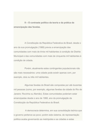 II – O contraste político da teoria e da prática da
emancipação das favelas.

A Constituição da República Federativa do Brasil, desde o
ano da sua promulgação (1988) previa a emancipação das
comunidades com mais de trinta mil habitantes à condição de Distrito
Municipal e das comunidades com mais de cinquenta mil habitantes à
condição de cidade.

Porém, atualmente estes contingentes populacionais não
são mais necessários: uma cidade pode existir apenas com, por
exemplo, dois ou três mil habitantes.

Algumas favelas do Brasil são compostas por até duzentas
mil pessoas (como, por exemplo, algumas favelas da cidade do Rio de
Janeiro: Rocinha ou Alemão). Estas comunidades poderiam estar
emancipadas desde o ano de 1988, ano da promulgação da
Constituição da República Federativa do Brasil.

A democracia determina, em sua consolidação teórica que
o governo pertence ao povo; porém este sistema, de representação
política acaba governando as metrópoles e as cidades e estas

 