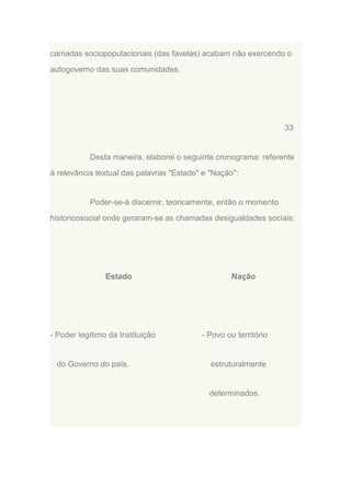 camadas sociopopulacionais (das favelas) acabam não exercendo o
autogoverno das suas comunidades.

33

Desta maneira, elaborei o seguinte cronograma: referente
à relevância textual das palavras "Estado" e "Nação":

Poder-se-á discernir, teoricamente, então o momento
historicosocial onde geraram-se as chamadas desigualdades sociais:

Estado

- Poder legítimo da Instituição

do Governo do país.

Nação

- Povo ou território

estruturalmente

determinados.

 
