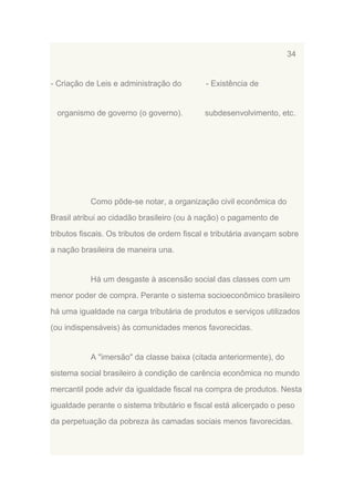 34

- Criação de Leis e administração do

organismo de governo (o governo).

- Existência de

subdesenvolvimento, etc.

Como pôde-se notar, a organização civil econômica do
Brasil atribui ao cidadão brasileiro (ou à nação) o pagamento de
tributos fiscais. Os tributos de ordem fiscal e tributária avançam sobre
a nação brasileira de maneira una.

Há um desgaste à ascensão social das classes com um
menor poder de compra. Perante o sistema socioeconômico brasileiro
há uma igualdade na carga tributária de produtos e serviços utilizados
(ou indispensáveis) às comunidades menos favorecidas.

A "imersão" da classe baixa (citada anteriormente), do
sistema social brasileiro à condição de carência econômica no mundo
mercantil pode advir da igualdade fiscal na compra de produtos. Nesta
igualdade perante o sistema tributário e fiscal está alicerçado o peso
da perpetuação da pobreza às camadas sociais menos favorecidas.

 
