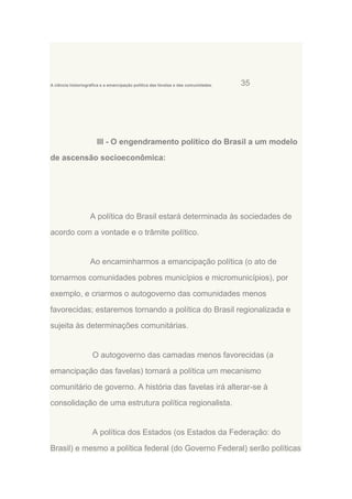 A ciência historiográfica e a emancipação política das favelas e das comunidades.

35

III - O engendramento político do Brasil a um modelo
de ascensão socioeconômica:

A política do Brasil estará determinada às sociedades de
acordo com a vontade e o trâmite político.

Ao encaminharmos a emancipação política (o ato de
tornarmos comunidades pobres municípios e micromunicípios), por
exemplo, e criarmos o autogoverno das comunidades menos
favorecidas; estaremos tornando a política do Brasil regionalizada e
sujeita às determinações comunitárias.

O autogoverno das camadas menos favorecidas (a
emancipação das favelas) tornará a política um mecanismo
comunitário de governo. A história das favelas irá alterar-se à
consolidação de uma estrutura política regionalista.

A política dos Estados (os Estados da Federação: do
Brasil) e mesmo a política federal (do Governo Federal) serão políticas

 
