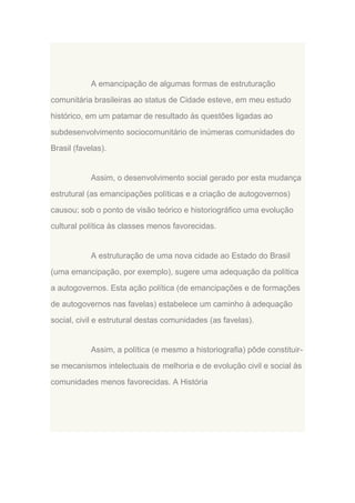 A emancipação de algumas formas de estruturação
comunitária brasileiras ao status de Cidade esteve, em meu estudo
histórico, em um patamar de resultado às questões ligadas ao
subdesenvolvimento sociocomunitário de inúmeras comunidades do
Brasil (favelas).

Assim, o desenvolvimento social gerado por esta mudança
estrutural (as emancipações políticas e a criação de autogovernos)
causou; sob o ponto de visão teórico e historiográfico uma evolução
cultural política às classes menos favorecidas.

A estruturação de uma nova cidade ao Estado do Brasil
(uma emancipação, por exemplo), sugere uma adequação da política
a autogovernos. Esta ação política (de emancipações e de formações
de autogovernos nas favelas) estabelece um caminho à adequação
social, civil e estrutural destas comunidades (as favelas).

Assim, a política (e mesmo a historiografia) pôde constituirse mecanismos intelectuais de melhoria e de evolução civil e social às
comunidades menos favorecidas. A História

 