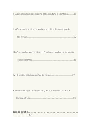 I - As desigualdades do sistema socioestrutural e econômico.........30

II – O contraste político da teoria e da prática da emancipação

das favelas.................................................................................32

III - O engendramento político do Brasil a um modelo de ascensão

socioeconômica........................................................................35

IV - O caráter didaticocientífico da História....................................37

V - A emancipação de favelas de grande e de médio porte e a

Historiaciência............................................................................38

Bibliografia.................................................................
.....................36

 