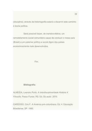 39

(disciplina), através da historiografia estará a discernir este caminho
à teoria política.

Será possível trazer, de maneira efetiva, um
remodelamento social comunitário capaz de conduzir o nosso país
(Brasil) a um patamar político e social digno dos países
economicamente mais desenvolvidos.

Fim.

Bibliografia:

ALMEIDA, Leandro Porto. A Interdisciplinaridade História X
Filosofia. Passo Fundo. RS. Ed. Do autor. 2010.

CARDOSO, Ciro F. A América pré-colombiana. Ed. 4. Educação
Brasiliense. SP. 1985.

 