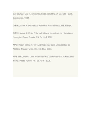 CARDOSO, Ciro F. Uma introdução à História. 2ª Ed. São Paulo.
Brasiliense. 1982.

DIEHL, Astor A. Do Método Histórico. Passo Fundo. RS. Ediupf.

DIEHL, Astor Antônio. O livro didático e o currículo de História em
transição. Passo Fundo. RS. Ed. Upf. 2002.

MACHADO, Ironita P. “in” Apontamentos para uma didática da
História. Passo Fundo. RS. Ed. Clio. 2003.

MAESTRI, Mário. Uma História do Rio Grande do Sul. A República
Velha. Passo Fundo. RS. Ed. UPF. 2005.

 