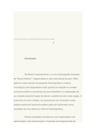 A ciência historiográfica e a emancipação política das favelas e das comunidades.

4

Introdução:

No Brasil contemporâneo, a nova historiografia chamada
de "Nova-História1", fragmentada (e não mais factual do pós-1960),
pôde-se notar através da pesquisa historiográfica e mesmo
sociológica uma disparidade muito grande em relação ao modelo
sociocomunitário e econômico do povo brasileiro e a idealização de
um modelo sociocivil capaz de elevar o padrão de vida nesta nação. A
busca de um novo modelo, ao qual deveria ser composto nosso
sistema estrutural sociocomunitário pode ser observada como
resultado de uma ciência (a ciência historiográfica).

Nossa sociedade concebe em sua organização uma
estruturação; esta estruturação é chamada sociologicamente de

 