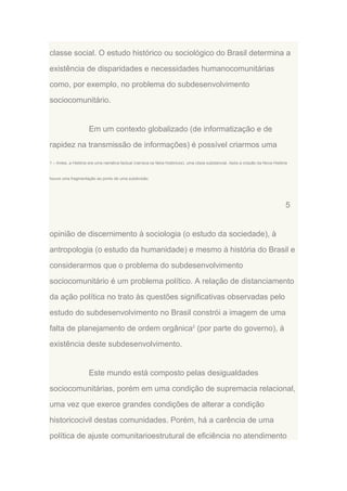 classe social. O estudo histórico ou sociológico do Brasil determina a
existência de disparidades e necessidades humanocomunitárias
como, por exemplo, no problema do subdesenvolvimento
sociocomunitário.

Em um contexto globalizado (de informatização e de
rapidez na transmissão de informações) é possível criarmos uma
1 – Antes, a História era uma narrativa factual (narrava os fatos históricos), uma cópia substancial. Após a criação da Nova História

houve uma fragmentação ao ponto de uma subdivisão.

5

opinião de discernimento à sociologia (o estudo da sociedade), à
antropologia (o estudo da humanidade) e mesmo à história do Brasil e
considerarmos que o problema do subdesenvolvimento
sociocomunitário é um problema político. A relação de distanciamento
da ação política no trato às questões significativas observadas pelo
estudo do subdesenvolvimento no Brasil constrói a imagem de uma
falta de planejamento de ordem orgânica2 (por parte do governo), à
existência deste subdesenvolvimento.

Este mundo está composto pelas desigualdades
sociocomunitárias, porém em uma condição de supremacia relacional,
uma vez que exerce grandes condições de alterar a condição
historicocivil destas comunidades. Porém, há a carência de uma
política de ajuste comunitarioestrutural de eficiência no atendimento

 