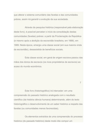 que alterar o sistema comunitário das favelas e das comunidades
pobres, assim irá garantir a evolução da sua sociedade.

Através da pesquisa histórica (responsável pela elaboração
deste livro), é possível perceber o início da consolidação destas
comunidades (favelas) pobres: a partir da Proclamação da República
(e mesmo após a abolição da escravidão brasileira, em 1888), em
1889. Nesta época, emergiu uma classe social (em sua maioria vinda
da escravidão), desassistida de benefícios sociais.

Esta classe social, em geral de origem escrava passou das
mãos dos donos de escravos (os ricos proprietários de escravos) ao
acaso do mundo econômico.

7

Este livro (historiográfico) irá interceder: em uma
compreensão do passado histórico analogada com o resultado
científico (da história ciência humana) determinando, além do texto
historiográfico o desenvolvimento de um saber histórico a respeito das
favelas (ou comunidades menos favorecidas).

Os elementos extraídos de uma compreensão do processo
histórico (do passado histórico) deste modo irão compor um

 