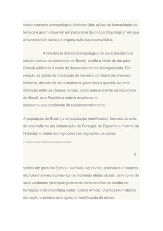cadenciamento antropológico-histórico (das ações da humanidade no
tempo) e assim observar um panorama historicoantropológico3 em que
a humanidade rumará à organização sociocomunitária.

A referência didaticoantropológica do povo brasileiro (o
estudo acerca da sociedade do Brasil), aceita a visão de um país
(Brasil) edificado à custa do desenvolvimento desorganizado. Em
relação às ações da Instituição do Governo do Brasil (de maneira
histórica, através de seus inúmeros governos) à questão de uma
distinção entre as classes sociais: como esta existente na sociedade
do Brasil, esta República esteve amplamente
desatenta aos problemas do subdesenvolvimento.

A população do Brasil (uma população mestificada): formada através
do colonialismo (da colonização de Portugal, da Espanha e mesmo da
Holanda) e aliada às migrações (as migrações de povos
3 - Estudo das ações historicocomunitárias ou costumes.

8

vindos em geral da Europa: alemães, açorianos, poloneses e italianos,
etc) desenvolveu a presença de inúmeras etnias raciais, bem como de
seus costumes (antropologicamente considerados no caráter de
formação civilcomunitária como: cultura étnica). O processo histórico
da nação brasileira está ligado à mestificação de etnias.

 
