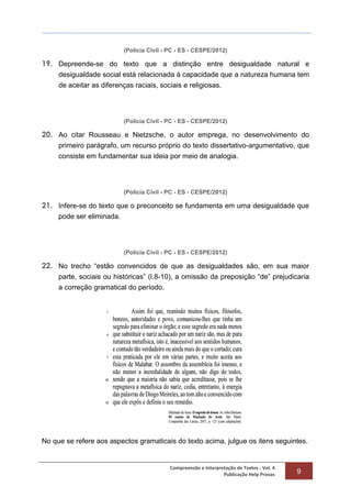 Compreensão e Interpretação de Textos - Vol. 4
Publicação Help Provas 9
(Polícia Civil - PC - ES - CESPE/2012)
19. Depreende-se do texto que a distinção entre desigualdade natural e
desigualdade social está relacionada à capacidade que a natureza humana tem
de aceitar as diferenças raciais, sociais e religiosas.
(Polícia Civil - PC - ES - CESPE/2012)
20. Ao citar Rousseau e Nietzsche, o autor emprega, no desenvolvimento do
primeiro parágrafo, um recurso próprio do texto dissertativo-argumentativo, que
consiste em fundamentar sua ideia por meio de analogia.
(Polícia Civil - PC - ES - CESPE/2012)
21. Infere-se do texto que o preconceito se fundamenta em uma desigualdade que
pode ser eliminada.
(Polícia Civil - PC - ES - CESPE/2012)
22. No trecho “estão convencidos de que as desigualdades são, em sua maior
parte, sociais ou históricas” (l.8-10), a omissão da preposição “de” prejudicaria
a correção gramatical do período.
No que se refere aos aspectos gramaticais do texto acima, julgue os itens seguintes.
 