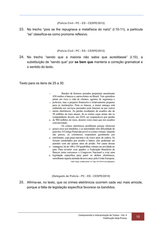 Compreensão e Interpretação de Textos - Vol. 4
Publicação Help Provas 10
(Polícia Civil - PC - ES - CESPE/2012)
23. No trecho “pois se lhe repugnava a metafísica do nariz” (l.10-11), a partícula
“se” classifica-se como pronome reflexivo.
(Polícia Civil - PC - ES - CESPE/2012)
24. No trecho “sendo que a maioria não sabia que acreditasse” (l.10), a
substituição de “sendo que” por se bem que manteria a correção gramatical e
o sentido do texto.
Texto para os itens de 25 a 30.
(Delegado de Polícia - PC - ES - CESPE/2010)
25. Afirma-se, no texto, que os crimes eletrônicos ocorrem cada vez mais amiúde,
porque a falta de legislação específica favorece os bandidos.
 