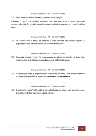 Compreensão e Interpretação de Textos - Vol. 4
Publicação Help Provas 11
(Delegado de Polícia - PC - ES - CESPE/2010)
26. Com base nas ideias do texto, julgue os itens a seguir.
Infere-se do texto que, embora seja uma das mais avançadas e democráticas do
mundo, a legislação brasileira não tem acompanhado o avanço do crime virtual no
país.
(Delegado de Polícia - PC - ES - CESPE/2010)
27. De acordo com o texto, os assaltos à mão armada são menos nocivos à
população e aos bancos do que os assaltos eletrônicos.
(Delegado de Polícia - PC - ES - CESPE/2010)
28. Segundo o texto, o risco de uma pessoa ser vítima de assalto na Internet é
maior do que o de ela ser assaltada em uma agência bancária.
(Delegado de Polícia - PC - ES - CESPE/2010)
29. A conjunção "mas" (l.4) poderia ser substituída, no texto, sem afetar o sentido
ou a correção gramatical deste, por todavia ou por entretanto.
(Delegado de Polícia - PC - ES - CESPE/2010)
30. O pronome "cujas" (l.8) poderia ser substituído por onde, sem que houvesse
prejuízo semântico ou sintático para o texto.
 