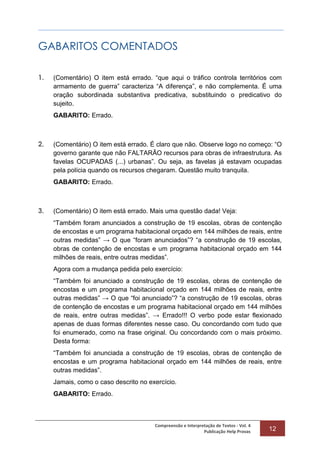 Compreensão e Interpretação de Textos - Vol. 4
Publicação Help Provas 12
GABARITOS COMENTADOS
1. (Comentário) O item está errado. “que aqui o tráfico controla territórios com
armamento de guerra” caracteriza “A diferença”, e não complementa. É uma
oração subordinada substantiva predicativa, substituindo o predicativo do
sujeito.
GABARITO: Errado.
2. (Comentário) O item está errado. É claro que não. Observe logo no começo: “O
governo garante que não FALTARÃO recursos para obras de infraestrutura. As
favelas OCUPADAS (...) urbanas”. Ou seja, as favelas já estavam ocupadas
pela polícia quando os recursos chegaram. Questão muito tranquila.
GABARITO: Errado.
3. (Comentário) O item está errado. Mais uma questão dada! Veja:
“Também foram anunciados a construção de 19 escolas, obras de contenção
de encostas e um programa habitacional orçado em 144 milhões de reais, entre
outras medidas” → O que “foram anunciados”? “a construção de 19 escolas,
obras de contenção de encostas e um programa habitacional orçado em 144
milhões de reais, entre outras medidas”.
Agora com a mudança pedida pelo exercício:
“Também foi anunciado a construção de 19 escolas, obras de contenção de
encostas e um programa habitacional orçado em 144 milhões de reais, entre
outras medidas” → O que “foi anunciado”? “a construção de 19 escolas, obras
de contenção de encostas e um programa habitacional orçado em 144 milhões
de reais, entre outras medidas”. → Errado!!! O verbo pode estar flexionado
apenas de duas formas diferentes nesse caso. Ou concordando com tudo que
foi enumerado, como na frase original. Ou concordando com o mais próximo.
Desta forma:
“Também foi anunciada a construção de 19 escolas, obras de contenção de
encostas e um programa habitacional orçado em 144 milhões de reais, entre
outras medidas”.
Jamais, como o caso descrito no exercício.
GABARITO: Errado.
 
