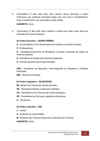 Compreensão e Interpretação de Textos - Vol. 4
Publicação Help Provas 13
4. (Comentário) O item está certo. Isso mesmo. Quem dominava a área?
Criminosos que andavam livremente pelas ruas com fuzis e metralhadoras.
Logo, é exatamente o ser que pratica a ação verbal.
GABARITO: Certo.
5. (Comentário) O item está certo. Observe a tática para saber quem deve ser
chamado de Vossa Excelência:
Do Poder Executivo – GESSO PRÊMIO
G - Governadores e Vice-Governadores de Estado e do Distrito Federal;
E - Embaixadores;
S - Secretários-Executivos de Ministérios e demais ocupantes de cargos de
natureza especial;
S - Secretários de Estado dos Governos Estaduais;
O - Oficiais-Generais das Forças Armadas;
PRE - Presidente da República, Vice-Presidente da República e Prefeitos
Municipais.
MIO - Ministros de Estado;
Do Poder Legislativo – MI DECEPES!
MI - Ministro do Tribunal de Contas da União;
DE - Deputados Federais, Estaduais e Distritais;
CE - Conselheiros dos Tribunais de Contas Estaduais;
PE - Presidentes das Câmaras Legislativas Municipais;
S – Senadores.
Do Poder Judiciário - JAM
J – Juízes;
A - Auditores da Justiça Militar;
M - Ministros dos Tribunais Superiores e Membros de Tribunais.
GABARITO: Certo.
 