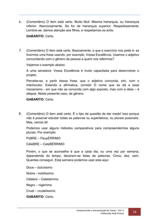 Compreensão e Interpretação de Textos - Vol. 4
Publicação Help Provas 14
6. (Comentário) O item está certo. Muito fácil. Mesma hierarquia, ou hierarquia
inferior: Atenciosamente. Se for de hierarquia superior: Respeitosamente.
Lembre-se: damos atenção aos filhos, e respeitamos os avôs.
GABARITO: Certo.
7. (Comentário) O item está certo. Basicamente, o que o exercício nos pede é: se
tivermos uma frase usando, por exemplo, Vossa Excelência. Usamos o adjetivo
concordando com o gênero da pessoa a quem nos referimos?
Vejamos o exemplo abaixo:
A uma senadora: Vossa Excelência é muito capacitada para desenvolver o
projeto.
Percebe-se, a partir dessa frase, que o adjetivo concorda, sim, com o
interlocutor. Estando a afirmativa, correta! O nome que se dá a esse
mecanismo - em que não se concorda com algo exposto, mas com a ideia – é
silepse. Neste presente caso, de gênero.
GABARITO: Certo.
8. (Comentário) O item está certo. É o tipo de questão de dar medo! Isso porque
não é possível estudar todas as palavras ou superlativos, ou plurais possíveis.
Mas, vamos lá!
Podemos usar alguns métodos comparativos para compreendermos alguns
plurais. Por exemplo:
PoBRE – PaupÉRRIMO
CéleBRE – CeleBÉRRIMO
Porém, o que se aconselha é que a cada dia, ou uma vez por semana,
dependendo do tempo, decorem-se listas de palavras. Cinco, dez, cem.
Quantas conseguir. Esta semana podemos usar esta aqui:
Doce – dulcíssimo
Nobre - nobilíssimo
Célebre – Celebérrimo
Negro – nigérrimo
Cruel – crudelíssimo
GABARITO: Certo.
 