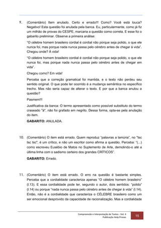 Compreensão e Interpretação de Textos - Vol. 4
Publicação Help Provas 15
9. (Comentário) Item anulado. Certo e errado!!! Como? Você está louca?
Negativo! Esta questão foi anulada pela banca. Eu, particularmente, como já fiz
um milhão de provas do CESPE, marcaria a questão como correta. E esse foi o
gabarito preliminar. Observe a primeira análise:
“O célebre homem brasileiro cordial é cordial não porque seja polido, o que ele
nunca foi, mas porque nada nunca passa pelo cérebro antes de chegar à vida”.
Chegou onde? À vida!
“O célebre homem brasileiro cordial é cordial não porque seja polido, o que ele
nunca foi, mas porque nada nunca passa pelo cérebro antes de chegar em
vida”.
Chegou como? Em vida!
Perceba que a correção gramatical foi mantida, e o texto não perdeu seu
sentido original. O que pode ter ocorrido é a mudança semântica no específico
trecho. Mas não seria capaz de alterar o texto. E por que a banca anulou a
questão?
Pasmem!!!
Justificativa da banca: O termo apresentado como possível substituto do termo
craseado "à", não foi grafado em negrito. Dessa forma, opta-se pela anulação
do item.
GABARITO: ANULADA.
10. (Comentário) O item está errado. Quem reproduz “palavras a lamúria”, no "tsc
tsc tsc", é um crítico, e não um escritor como afirma a questão. Perceba: “(...)
como escreveu Eusébio de Matos no Suplemento de Arte, demolindo-o até a
última linha com o sadismo certeiro dos grandes CRÍTICOS”.
GABARITO: Errado.
11. (Comentário) O item está errado. O erro na questão é bastante simples.
Perceba que a cordialidade caracteriza apenas “O célebre homem brasileiro”
(l.13). E essa cordialidade pode ter, segundo o autor, dois sentidos: “polido”
(l.14) ou porque “nada nunca passa pelo cérebro antes de chegar à vida” (l.14).
Então, não é a cordialidade que caracteriza o CÉLEBRE brasileiro como um
ser emocional desprovido da capacidade de racionalização. Mas a cordialidade
 