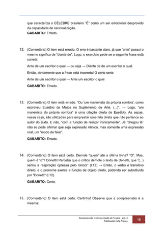 Compreensão e Interpretação de Textos - Vol. 4
Publicação Help Provas 16
que caracteriza o CÉLEBRE brasileiro “É” como um ser emocional desprovido
da capacidade de racionalização.
GABARITO: Errado.
12. (Comentário) O item está errado. O erro é bastante claro, já que “ante” possui o
mesmo significa de “diante de”. Logo, o exercício pede se a seguinte frase está
correta:
Ante de um escritor o qual → ou seja → Diante de de um escritor o qual.
Então, obviamente que a frase está incorreta! O certo seria:
Ante de um escritor o qual → Ante um escritor o qual
GABARITO: Errado.
13. (Comentário) O item está errado. “Ou 'um maneirista da própria sombra', como
escreveu Eusébio de Matos no Suplemento de Arte, (...)”. → Logo, “um
maneirista da própria sombra” é uma citação direta de Eusébio. As aspas,
nesse caso, são utilizadas para emprestar uma fala direta que não pertence ao
autor do texto. E não, “com a função de realçar ironicamente”. Já “chegou lá”
não se pode afirmar que seja expressão irônica, mas somente uma expressão
oral, um “modo de falar”.
GABARITO: Errado.
14. (Comentário) O item está certo. Demole “quem” até a última linha? “O”. Mas,
quem é “o”? Donetti! Perceba que o crítico demole o texto de Donetti, que “(...)
sentiu a respiração opressa pelo rancor” (l.12) → Então, o verbo é transitivo
direto, e o pronome exerce a função de objeto direto, podendo ser substituído
por "Donetti" (l.12).
GABARITO: Certo.
15. (Comentário) O item está certo. Certinho! Observe que a compreensão é a
mesma:
 
