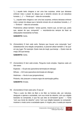 Compreensão e Interpretação de Textos - Vol. 4
Publicação Help Provas 17
“(...) aquele texto chegava a ser uma boa surpresa, ainda que deixasse
entrever mais o prazer do ataque que o lamento sincero de um estudioso
honesto, (...)” → “Ainda que” – ideia de concessão.
“(...) aquele texto chegava a ser uma boa surpresa, embora deixasse entrever
mais o prazer do ataque que o lamento sincero de um estudioso honesto, (...)”
→ “Embora” – ideia de concessão.
Poderíamos utilizar também: “ainda quando, mesmo que, se bem que, posto
que, apesar de que, conquanto” → recordando-nos sempre de fazer as
adequações necessárias na frase.
GABARITO: Certo.
16. (Comentário) O item está certo. Sempre que houver uma conjunção “que”
estabelecendo uma relação comparativa, é possível utilizar também o “do que”
em seu lugar. Por exemplo: Gosto mais de maçã, que laranja → Gosto mais de
maçã, DO que laranja.
GABARITO: Certo.
17. (Comentário) O item está errado. Pergunta muito simples. Vejamos cada um
dos casos:
Espécies → Es-pé-cies (paroxítona terminada em ditongo)
Difíceis → Di-fí-ceis (paroxítona terminada em ditongo)
Históricas → His-tó-ri-cas (proparoxítona)
Portanto, não possuem a mesma regra de acentuação gráfica.
GABARITO: Errado.
18. (Comentário) O item está certo. É isso ai!
“Para o autor de Além do Bem e do Mal, os homens são, por natureza,
desiguais e apenas a sociedade, com sua moral de rebanho, com sua religião
baseada na compaixão, é que fez que eles se tornassem iguais.” → Tanto
“com sua moral de rebanho” como “com sua religião baseada na compaixão”
mostram o modo como a sociedade opera. A vírgula, pois, é usada pra separar
 
