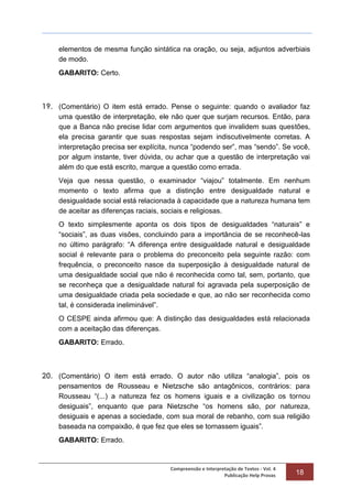 Compreensão e Interpretação de Textos - Vol. 4
Publicação Help Provas 18
elementos de mesma função sintática na oração, ou seja, adjuntos adverbiais
de modo.
GABARITO: Certo.
19. (Comentário) O item está errado. Pense o seguinte: quando o avaliador faz
uma questão de interpretação, ele não quer que surjam recursos. Então, para
que a Banca não precise lidar com argumentos que invalidem suas questões,
ela precisa garantir que suas respostas sejam indiscutivelmente corretas. A
interpretação precisa ser explícita, nunca “podendo ser”, mas “sendo”. Se você,
por algum instante, tiver dúvida, ou achar que a questão de interpretação vai
além do que está escrito, marque a questão como errada.
Veja que nessa questão, o examinador “viajou” totalmente. Em nenhum
momento o texto afirma que a distinção entre desigualdade natural e
desigualdade social está relacionada à capacidade que a natureza humana tem
de aceitar as diferenças raciais, sociais e religiosas.
O texto simplesmente aponta os dois tipos de desigualdades “naturais” e
“sociais”, as duas visões, concluindo para a importância de se reconhecê-las
no último parágrafo: “A diferença entre desigualdade natural e desigualdade
social é relevante para o problema do preconceito pela seguinte razão: com
frequência, o preconceito nasce da superposição à desigualdade natural de
uma desigualdade social que não é reconhecida como tal, sem, portanto, que
se reconheça que a desigualdade natural foi agravada pela superposição de
uma desigualdade criada pela sociedade e que, ao não ser reconhecida como
tal, é considerada ineliminável”.
O CESPE ainda afirmou que: A distinção das desigualdades está relacionada
com a aceitação das diferenças.
GABARITO: Errado.
20. (Comentário) O item está errado. O autor não utiliza “analogia”, pois os
pensamentos de Rousseau e Nietzsche são antagônicos, contrários: para
Rousseau “(...) a natureza fez os homens iguais e a civilização os tornou
desiguais”, enquanto que para Nietzsche “os homens são, por natureza,
desiguais e apenas a sociedade, com sua moral de rebanho, com sua religião
baseada na compaixão, é que fez que eles se tornassem iguais”.
GABARITO: Errado.
 