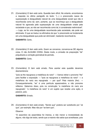 Compreensão e Interpretação de Textos - Vol. 4
Publicação Help Provas 19
21. (Comentário) O item está certo. Questão bem difícil. No entanto, encontramos
a resposta no último parágrafo do texto: “(...) o preconceito nasce da
superposição à desigualdade natural de uma desigualdade social que não é
reconhecida como tal, sem, portanto, que se reconheça que a desigualdade
natural foi agravada pela superposição de uma desigualdade criada pela
sociedade e que, ao não ser reconhecida como tal, é considerada ineliminável”.
→ Logo, se for uma desigualdade reconhecida pela sociedade, ela pode ser
eliminada. O que se traduz na afirmativa de que “o preconceito se fundamenta
em uma desigualdade que pode ser eliminada”, bastando reconhecê-la.
GABARITO: Certo.
22. (Comentário) O item está certo. Quem se convence, convence-se DE alguma
coisa. E não ALGUMA COISA. Deste modo, a omissão da preposição “de”
prejudicaria a correção gramatical do período.
GABARITO: Certo.
23. (Comentário) O item está errado. Para acertar esta questão devemos
desmembrá-la:
"pois se lhe repugnava a metafísica do nariz" → Vamos retirar o pronome “lhe”
para facilitar a exposição → "pois se repugnava a metafísica do nariz" → a
metafísica do nariz era repugnada → por que? Pela maioria (lhe). →
Consequentemente, “se” é uma partícula apassivadora, e não pronome
reflexivo. Sabemos disso, pois na construção “a metafísica do nariz era
repugnada”, “a metafísica do nariz” é um sujeito que recebe uma ação, é
passivo, pois.
GABARITO: Errado.
24. (Comentário) O item está errado. “Sendo que” poderia ser substituído por “Já
que”, por exemplo. Mas não por “se bem que”.
Observe:
“O assombro da assembleia foi imenso, e não menor a incredulidade de
alguns, não digo de todos, sendo que a maioria não sabia que acreditasse, pois
 