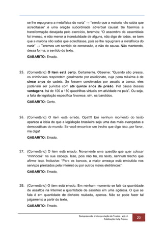 Compreensão e Interpretação de Textos - Vol. 4
Publicação Help Provas 20
se lhe repugnava a metafísica do nariz” → “sendo que a maioria não sabia que
acreditasse” é uma oração subordinada adverbial causal. Se fizermos a
transformação desejada pelo exercício, teremos: “O assombro da assembleia
foi imenso, e não menor a incredulidade de alguns, não digo de todos, se bem
que a maioria não sabia que acreditasse, pois se lhe repugnava a metafísica do
nariz” → Teremos um sentido de concessão, e não de causa. Não mantendo,
dessa forma, o sentido do texto.
GABARITO: Errado.
25. (Comentário) O item está certo. Certamente. Observe: “Quando são presos,
os criminosos respondem geralmente por estelionato, cuja pena máxima é de
cinco anos de cadeia. Se fossem condenados por assalto a banco, eles
poderiam ser punidos com até quinze anos de prisão. Por causa dessas
vantagens, há de 100 a 150 quadrilhas virtuais em atividade no país”. Ou seja,
a falta de legislação específica favorece, sim, os bandidos.
GABARITO: Certo.
26. (Comentário) O item está errado. Opa!!!! Em nenhum momento do texto
aparece a ideia de que a legislação brasileira seja uma das mais avançadas e
democráticas do mundo. Se você encontrar um trecho que diga isso, por favor,
me diga!
GABARITO: Errado.
27. (Comentário) O item está errado. Novamente uma questão que quer colocar
“minhocas” na sua cabeça. Isso, pois não há, no texto, nenhum trecho que
afirme isso. Inclusive: “Para os bancos, a maior ameaça está embutida nos
serviços prestados pela Internet ou por outros meios eletrônicos”.
GABARITO: Errado.
28. (Comentário) O item está errado. Em nenhum momento se fala da quantidade
de assaltos na Internet e quantidade de assaltos em uma agência. O que se
fala é em quantidade de dinheiro roubado, apenas. Não se pode fazer tal
julgamento a partir do texto.
GABARITO: Errado.
 