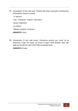 Compreensão e Interpretação de Textos - Vol. 4
Publicação Help Provas 21
29. (Comentário) O item está certo. Perfeito! São todas conjunções coordenativas
adversativas. Observe a poesia:
“e” adiciona
“mas”, “entretanto”, “todavia”, adversativa
“porque” explicativa
“ou” alterna
“Destarte, portanto” conclusiva
GABARITO: Certo.
30. (Comentário) O item está errado. Precisamos lembrar que “onde” só se
referencia a lugar. Por acaso “os crimes” é lugar? Outra questão, “cujo” não
pode ser trocado por nada, hein!!! Não se esqueça disso.
GABARITO: Errado.
 