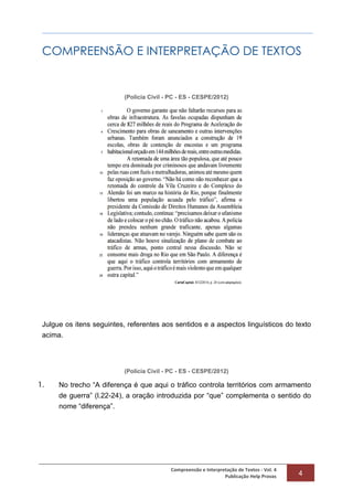 Compreensão e Interpretação de Textos - Vol. 4
Publicação Help Provas 4
COMPREENSÃO E INTERPRETAÇÃO DE TEXTOS
(Polícia Civil - PC - ES - CESPE/2012)
Julgue os itens seguintes, referentes aos sentidos e a aspectos linguísticos do texto
acima.
(Polícia Civil - PC - ES - CESPE/2012)
1. No trecho “A diferença é que aqui o tráfico controla territórios com armamento
de guerra” (l.22-24), a oração introduzida por “que” complementa o sentido do
nome “diferença”.
 