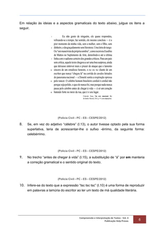 Compreensão e Interpretação de Textos - Vol. 4
Publicação Help Provas 6
Em relação às ideias e a aspectos gramaticais do texto abaixo, julgue os itens a
seguir.
(Polícia Civil - PC - ES - CESPE/2012)
8. Se, em vez do adjetivo “célebre” (l.13), o autor tivesse optado pela sua forma
superlativa, teria de acrescentar-lhe o sufixo -érrimo, da seguinte forma:
celebérrimo.
(Polícia Civil - PC - ES - CESPE/2012)
9. No trecho “antes de chegar à vida” (l.15), a substituição de “à” por em manteria
a correção gramatical e o sentido original do texto.
(Polícia Civil - PC - ES - CESPE/2012)
10. Infere-se do texto que a expressão “tsc tsc tsc” (l.10) é uma forma de reproduzir
em palavras a lamúria do escritor ao ler um texto de má qualidade literária.
 
