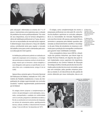pela educação”, reformulava os ensinos de 1º e 2º               O estágio, como complementação do ensino e            86. Ministro Jarbas
                                                                                                                      Passarinho e o cientista
graus e representava uma esperança para a solução            preparação profissional, era visto pelo IEL como for-    Albert Sabin assinam acordo
do problema do ensino profissionalizante.5 Por meio          ma de atualizar e aprimorar os currículos, adequan-      Estágio Brasil-Alemanha
                                                                                                                      Fotografia, 1971
de seus dispositivos, essa lei tornava obrigatória a         do-os às necessidades do mercado. Rapidamente,
                                                                                                                      87. Matéria da revista
oferta de habilitação profissional no 2º grau, de acor-      com esse foco inicial, o IEL passou a promover fóruns,   Educação, do MEC, sobre
do com as necessidades do mercado local e regional.          seminários e pesquisas para debater questões rela-       cursos resultantes do acordo
                                                                                                                      de cooperação técnico-
A determinação visava absorver a força de trabalho           cionadas ao desenvolvimento científico e tecnológi-      científica Brasil e Alemanha
ociosa, contribuindo tanto para regular o mercado            co do país. Visitas de estudantes às empresas e estí-    Ocidental, 1971

de trabalho como para conter a demandas pelo aces-           mulos para a produção de monografias contribuíram
so à educação de nível superior.                             para garantir maior visibilidade à entidade.
                                                                Uma conseqüência dessa nova LDB foi a desati-
   As habilitações profissionais poderão ser realizadas em   vação dos ginásios industriais, que deram lugar às
   regime de cooperação com as empresas. (...) O estágio     Escolas Técnicas Federais, em algumas das quais fo-
   não acarreta para as empresas nenhum vínculo de em-       ram implantados cursos superiores de engenharia,
   prego, mesmo que se remunere o aluno estagiário, e        convertendo-as nos Centros Federais de Educação
   suas obrigações serão apenas as especificadas no con-     Tecnológica (Cefets). Grande parcela dos técnicos for-
   vênio feito com o estabelecimento. (artigo 6º da Lei      mados pelas escolas técnicas eram recrutados, quase
   5.692)                                                    que sem restrições, pelas grandes empresas priva-
                                                             das ou estatais. E, em decorrência do alto padrão de
   Apesar disso, somente após o I Encontro Nacional          ensino oferecido por essas instituições, deu-se um
de Professores de Didática, realizado em 1972, o Mi-
nistério do Trabalho estabeleceria o marco da inte-
gralização do estágio supervisionado nos currículos
escolares,6 matéria regulamentada posteriormente
por lei federal:

   Os estágios devem propiciar a complementação do
   ensino e da aprendizagem a serem planejados, execu-
   tados, acompanhados e avaliados em conformidade
   com os currículos, programas e calendários escolares, a
   fim de se constituírem em instrumentos de integração,
   em termos de treinamento prático, aperfeiçoamento
   técnico, cultural, científico e relacionamento humano
   (artigo 1º da Lei 6.494, de 7 de dezembro de 1977).

                                                                                                                99
 