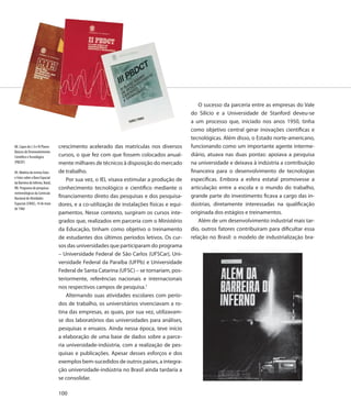 O sucesso da parceria entre as empresas do Vale
                                                                                            do Silício e a Universidade de Stanford deveu-se
                                                                                            a um processo que, iniciado nos anos 1950, tinha
                                                                                            como objetivo central gerar inovações científicas e
                                                                                            tecnológicas. Além disso, o Estado norte-americano,
88. Capas do I, II e III Planos   crescimento acelerado das matrículas nos diversos         funcionando como um importante agente interme-
Básicos de Desenvolvimento
Científico e Tecnológico          cursos, o que fez com que fossem colocados anual-         diário, atuava nas duas pontas: apoiava a pesquisa
(PBCDT)                           mente milhares de técnicos à disposição do mercado        na universidade e deixava à indústria a contribuição
89. Matéria da revista Fatos      de trabalho.                                              financeira para o desenvolvimento de tecnologias
e Fotos sobre a Base Espacial
                                      Por sua vez, o IEL visava estimular a produção de     específicas. Embora a esfera estatal promovesse a
da Barreira do Inferno, Natal,
RN. Programa de pesquisas         conhecimento tecnológico e científico mediante o          articulação entre a escola e o mundo do trabalho,
metereológicas da Comissão
Nacional de Atividades            financiamento direto das pesquisas e dos pesquisa-        grande parte do investimento ficava a cargo das in-
Espaciais (CNAE), 14 de maio      dores, e a co-utilização de instalações físicas e equi-   dústrias, diretamente interessadas na qualificação
de 1966
                                  pamentos. Nesse contexto, surgiram os cursos inte-        originada dos estágios e treinamentos.
                                  grados que, realizados em parceria com o Ministério           Além de um desenvolvimento industrial mais tar-
                                  da Educação, tinham como objetivo o treinamento           dio, outros fatores contribuíram para dificultar essa
                                  de estudantes dos últimos períodos letivos. Os cur-       relação no Brasil: o modelo de industrialização bra-
                                  sos das universidades que participaram do programa
                                  – Universidade Federal de São Carlos (UFSCar), Uni-
                                  versidade Federal da Paraíba (UFPb) e Universidade
                                  Federal de Santa Catarina (UFSC) – se tornariam, pos-
                                  teriormente, referências nacionais e internacionais
                                  nos respectivos campos de pesquisa.7
                                      Alternando suas atividades escolares com perío-
                                  dos de trabalho, os universitários vivenciavam a ro-
                                  tina das empresas, as quais, por sua vez, utilizavam-
                                  se dos laboratórios das universidades para análises,
                                  pesquisas e ensaios. Ainda nessa época, teve início
                                  a elaboração de uma base de dados sobre a parce-
                                  ria universidade-indústria, com a realização de pes-
                                  quisas e publicações. Apesar desses esforços e dos
                                  exemplos bem-sucedidos de outros países, a integra-
                                  ção universidade-indústria no Brasil ainda tardaria a
                                  se consolidar.

                                  100
 