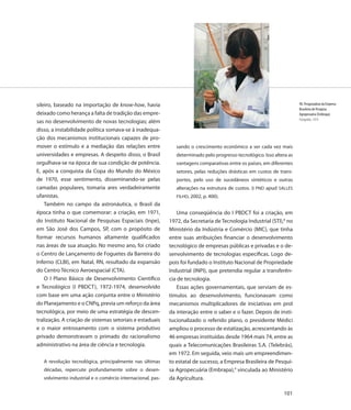 sileiro, baseado na importação de know-how, havia                                                                       90. Pesquisadora da Empresa
                                                                                                                        Brasileira de Pesquisa
deixado como herança a falta de tradição das empre-                                                                     Agropecuária (Embrapa)
                                                                                                                        Fotografia, 1974
sas no desenvolvimento de novas tecnologias; além
disso, a instabilidade política somava-se à inadequa-
ção dos mecanismos institucionais capazes de pro-
mover o estímulo e a mediação das relações entre               sando o crescimento econômico a ser cada vez mais
universidades e empresas. A despeito disso, o Brasil           determinado pelo progresso tecnológico. Isso altera as
orgulhava-se na época de sua condição de potência.             vantagens comparativas entre os países, em diferentes
E, após a conquista da Copa do Mundo do México                 setores, pelas reduções drásticas em custos de trans-
de 1970, esse sentimento, disseminando-se pelas                portes, pelo uso de sucedâneos sintéticos e outras
camadas populares, tomaria ares verdadeiramente                alterações na estrutura de custos. (I PND apud SALLES
ufanistas.                                                     FILHO, 2002, p. 400).
    Também no campo da astronáutica, o Brasil da
época tinha o que comemorar: a criação, em 1971,                Uma conseqüência do I PBDCT foi a criação, em
do Instituto Nacional de Pesquisas Espaciais (Inpe),        1972, da Secretaria de Tecnologia Industrial (STI),8 no
em São José dos Campos, SP, com o propósito de              Ministério da Indústria e Comércio (MIC), que tinha
formar recursos humanos altamente qualificados              entre suas atribuições financiar o desenvolvimento
nas áreas de sua atuação. No mesmo ano, foi criado          tecnológico de empresas públicas e privadas e o de-
o Centro de Lançamento de Foguetes da Barreira do           senvolvimento de tecnologias específicas. Logo de-
Inferno (CLBI), em Natal, RN, resultado da expansão         pois foi fundado o Instituto Nacional de Propriedade
do Centro Técnico Aeroespacial (CTA).                       Industrial (INPI), que pretendia regular a transferên-
    O I Plano Básico de Desenvolvimento Científico          cia de tecnologia.
e Tecnológico (I PBDCT), 1972-1974, desenvolvido                Essas ações governamentais, que serviam de es-
com base em uma ação conjunta entre o Ministério            tímulos ao desenvolvimento, funcionavam como
do Planejamento e o CNPq, previa um reforço da área         mecanismos multiplicadores de iniciativas em prol
tecnológica, por meio de uma estratégia de descen-          da interação entre o saber e o fazer. Depois de insti-
tralização. A criação de sistemas setoriais e estaduais     tucionalizado o referido plano, o presidente Médici
e o maior entrosamento com o sistema produtivo              ampliou o processo de estatização, acrescentando às
privado demonstravam o primado do racionalismo              46 empresas instituídas desde 1964 mais 74, entre as
administrativo na área de ciência e tecnologia.             quais a Telecomunicações Brasileiras S.A. (Telebrás),
                                                            em 1972. Em seguida, veio mais um empreendimen-
   A revolução tecnológica, principalmente nas últimas      to estatal de sucesso, a Empresa Brasileira de Pesqui-
   décadas, repercute profundamente sobre o desen-          sa Agropecuária (Embrapa),9 vinculada ao Ministério
   volvimento industrial e o comércio internacional, pas-   da Agricultura.

                                                                                                                101
 
