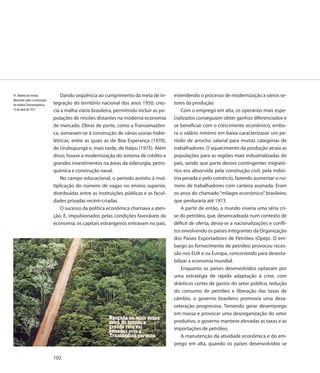 91. Matéria da revista            Dando seqüência ao cumprimento da meta de in-          estendendo o processo de modernização a vários se-
Manchete sobre a construção
da rodovia Transamazônica,    tegração do território nacional dos anos 1950, cres-       tores da produção.
15 de abril de 1972           cia a malha viária brasileira, permitindo incluir as po-       Com o emprego em alta, os operários mais espe-
                              pulações de rincões distantes na moderna economia          cializados conseguiam obter ganhos diferenciados e
                              de mercado. Obras de porte, como a Transamazôni-           se beneficiar com o crescimento econômico, embo-
                              ca, somavam-se à construção de várias usinas hidre-        ra o salário mínimo em baixa caracterizasse um pe-
                              létricas, entre as quais as de Boa Esperança (1970),       ríodo de arrocho salarial para muitas categorias de
                              de Urubupungá e, mais tarde, de Itaipu (1975). Além        trabalhadores. O aquecimento da produção atraía as
                              disso, houve a modernização do sistema de crédito e        populações para as regiões mais industrializadas do
                              grandes investimentos na áreas da siderurgia, petro-       país, sendo que parte desses contingentes migrató-
                              química e construção naval.                                rios era absorvida pela construção civil, pela indús-
                                  No campo educacional, o período assistiu à mul-        tria pesada e pelo comércio, fazendo aumentar o nú-
                              tiplicação do número de vagas no ensino superior,          mero de trabalhadores com carteira assinada. Eram
                              distribuídas entre as instituições públicas e as facul-    os anos do chamado “milagre econômico” brasileiro,
                              dades privadas recém-criadas.                              que perduraria até 1973.
                                  O sucesso da política econômica chamava a aten-            A partir de então, o mundo viveria uma séria cri-
                              ção. E, impulsionados pelas condições favoráveis da        se do petróleo, que, desencadeada num contexto de
                              economia, os capitais estrangeiros entravam no país,       déficit de oferta, devia-se a nacionalizações e confli-
                                                                                         tos envolvendo os países integrantes da Organização
                                                                                         dos Países Exportadores de Petróleo (Opep). O em-
                                                                                         bargo ao fornecimento de petróleo provocou reces-
                                                                                         são nos EUA e na Europa, concorrendo para desesta-
                                                                                         bilizar a economia mundial.
                                                                                             Enquanto os países desenvolvidos optavam por
                                                                                         uma estratégia de rápida adaptação à crise, com
                                                                                         drásticos cortes de gastos do setor público, redução
                                                                                         do consumo de petróleo e liberação das taxas de
                                                                                         câmbio, o governo brasileiro promovia uma desa-
                                                                                         celeração progressiva. Temendo gerar desemprego
                                                                                         em massa e provocar uma desorganização do setor
                                                                                         produtivo, o governo manteve elevadas as taxas e as
                                                                                         importações de petróleo.
                                                                                             A manutenção da atividade econômica e do em-
                                                                                         prego em alta, quando os países desenvolvidos se

                              102
 