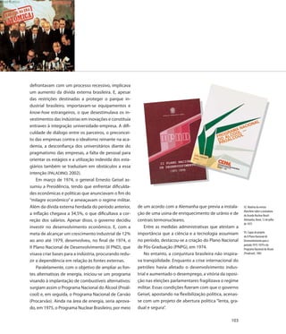 defrontavam com um processo recessivo, implicava
um aumento da dívida externa brasileira. E, apesar
das restrições destinadas a proteger o parque in-
dustrial brasileiro, importavam-se equipamentos e
know-how estrangeiros, o que desestimulava os in-
vestimentos das indústrias em inovações e constituía
entraves à integração universidade-empresa. A difi-
culdade de diálogo entre os parceiros, o preconcei-
to das empresas contra o idealismo reinante na aca-
demia, a desconfiança dos universitários diante do
pragmatismo das empresas, a falta de pessoal para
orientar os estágios e a utilização indevida dos esta-
giários também se traduziam em obstáculos a essa
intenção (PALADINO, 2002).
    Em março de 1974, o general Ernesto Geisel as-
sumiu a Presidência, tendo que enfrentar dificulda-
des econômicas e políticas que anunciavam o fim do
“milagre econômico” e ameaçavam o regime militar.
Além da dívida externa herdada do período anterior,      de um acordo com a Alemanha que previa a instala-       92. Matéria da revista
                                                                                                                 Manchete sobre a assinatura
a inflação chegava a 34,5%, o que dificultava a cor-     ção de uma usina de enriquecimento de urânio e de       do Acordo Nuclear Brasil-
reção dos salários. Apesar disso, o governo decidiu      centrais termonucleares.                                Alemanha, Bonn, 12 de julho
                                                                                                                 de 1975
investir no desenvolvimento econômico. E, com a              Entre as medidas administrativas que atestam a
                                                         importância que a ciência e a tecnologia assumiam       93. Capas do projeto
meta de alcançar um crescimento industrial de 12%
                                                                                                                 do II Plano Nacional de
ao ano até 1979, desenvolveu, no final de 1974, o        no período, destacou-se a criação do Plano Nacional     Desenvolvimento para o
                                                                                                                 período 1975-1979 e do
II Plano Nacional de Desenvolvimento (II PND), que       de Pós-Graduação (PNPG), em 1974.                       Programa Nacional do Álcool
visava criar bases para a indústria, procurando redu-        No entanto, a conjuntura brasileira não inspira-    (Proálcool), 1983

zir a dependência em relação às fontes externas.         va tranqüilidade. Enquanto a crise internacional do
    Paralelamente, com o objetivo de ampliar as fon-     petróleo havia afetado o desenvolvimento indus-
tes alternativas de energia, iniciou-se um programa      trial e aumentado o desemprego, a vitória da oposi-
visando à implantação de combustíveis alternativos:      ção nas eleições parlamentares fragilizava o regime
surgiam assim o Programa Nacional do Álcool (Proál-      militar. Essas condições fizeram com que o governo
cool) e, em seguida, o Programa Nacional de Carvão       Geisel, apostando na flexibilização política, acenas-
(Procarvão). Ainda na área de energia, seria aprova-     se com um projeto de abertura política “lenta, gra-
do, em 1975, o Programa Nuclear Brasileiro, por meio     dual e segura”.

                                                                                                          103
 