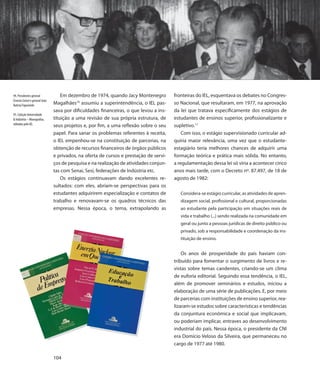 94. Presidentes general             Em dezembro de 1974, quando Jacy Montenegro         fronteiras do IEL, esquentava os debates no Congres-
Ernesto Geisel e general João
Batista Fiqueiredo              Magalhães10 assumiu a superintendência, o IEL pas-      so Nacional, que resultaram, em 1977, na aprovação
                                sava por dificuldades financeiras, o que levou a ins-   da lei que tratava especificamente dos estágios de
95. Coleção Universidade
& Indústria – Monografias,      tituição a uma revisão de sua própria estrutura, de     estudantes de ensinos superior, profissionalizante e
editadas pelo IEL                                                                       supletivo.11
                                seus projetos e, por fim, a uma reflexão sobre o seu
                                papel. Para sanar os problemas referentes à receita,        Com isso, o estágio supervisionado curricular ad-
                                o IEL empenhou-se na constituição de parcerias, na      quiria maior relevância, uma vez que o estudante-
                                obtenção de recursos financeiros de órgãos públicos     estagiário teria melhores chances de adquirir uma
                                e privados, na oferta de cursos e prestação de servi-   formação teórica e prática mais sólida. No entanto,
                                ços de pesquisa e na realização de atividades conjun-   a regulamentação dessa lei só viria a acontecer cinco
                                tas com Senai, Sesi, federações de Indústria etc.       anos mais tarde, com o Decreto nº. 87.497, de 18 de
                                    Os estágios continuavam dando excelentes re-        agosto de 1982:
                                sultados: com eles, abriam-se perspectivas para os
                                estudantes adquirirem especialização e contatos de         Considera-se estágio curricular, as atividades de apren-
                                trabalho e renovavam-se os quadros técnicos das            dizagem social, profissional e cultural, proporcionadas
                                empresas. Nessa época, o tema, extrapolando as             ao estudante pela participação em situações reais de
                                                                                           vida e trabalho (...) sendo realizada na comunidade em
                                                                                           geral ou junto a pessoas jurídicas de direito público ou
                                                                                           privado, sob a responsabilidade e coordenação da ins-
                                                                                           tituição de ensino.


                                                                                            Os anos de prosperidade do país haviam con-
                                                                                        tribuído para fomentar o surgimento de livros e re-
                                                                                        vistas sobre temas candentes, criando-se um clima
                                                                                        de euforia editorial. Seguindo essa tendência, o IEL,
                                                                                        além de promover seminários e estudos, iniciou a
                                                                                        elaboração de uma série de publicações. E, por meio
                                                                                        de parcerias com instituições de ensino superior, rea-
                                                                                        lizaram-se estudos sobre características e tendências
                                                                                        da conjuntura econômica e social que implicavam,
                                                                                        ou poderiam implicar, entraves ao desenvolvimento
                                                                                        industrial do país. Nessa época, o presidente da CNI
                                                                                        era Domício Veloso da Silveira, que permaneceu no
                                                                                        cargo de 1977 até 1980.

                                104
 