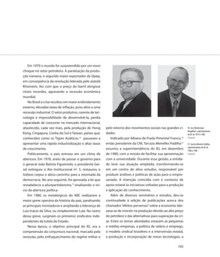 Em 1979 o mundo foi surpreendido por um novo
choque no setor petroleiro. A paralisação da produ-
ção iraniana, o segundo maior exportador da Opep,
em conseqüência da revolução liderada pelo aiatolá
Khomeini, fez com que o preço do barril atingisse
níveis recordes, agravando a recessão econômica
mundial.
   No Brasil a crise resultou em maior endividamento
externo, elevadas taxas de inflação, juros altos e uma
recessão industrial. O setor produtivo, carente de tec-
nologia e impossibilitado de desenvolvê-la, perdia
capacidade de concorrer no mercado internacional,
abastecido, cada vez mais, pela produção de Hong          pelo retorno dos movimentos sociais nas grandes ci-      96. Jacy Montenegro
                                                                                                                   Magalhães, superintendente
Kong, Cingapura, Coréia do Sul e Taiwan, países que,      dades.                                                   do IEL de 1974 a 1980
conhecidos como os Tigres Asiáticos,12 passaram a             Indicado por Albano de Prado Pimentel Franco,14      Fotografia

apresentar uma rápida industrialização e altas taxas      então presidente da CNI, Tarcísio Meirelles Padilha15    97. Tarcísio Meireles Padilha,
                                                                                                                   superintendente do IEL de
de crescimento.                                           assumiu a superintendência do IEL em dezembro            1980 a 1986
   Politicamente, o país entrava em um clima de           de 1980, com a missão de facilitar sua aproximação       Fotografia

abertura. Em 1978, antes de passar o governo para         com a universidade. Durante essa gestão, a entida-
o general João Batista Figueiredo, o presidente Gei-      de teve sua atuação ampliada, transformando-se
sel extinguiu o Ato Institucional nº. 5, restaurou o      em um centro de altos estudos, responsável por
habeas corpus e abriu caminho para a retomada da          produzir análises e políticas de ação para o empre-
democracia. No ano seguinte, foi aprovada a lei que       sariado. A intenção coincidia com o contexto de
restabelecia o pluripartidarismo,13 sinalizando o iní-    apoio estatal às iniciativas voltadas para a produção
cio da abertura política.                                 e aplicação do conhecimento.
   Em 1980, os metalúrgicos do ABC realizaram a               Além de diversos seminários e estudos, deu-se
maior greve operária da história do país, paralisando     continuidade à edição de publicações acerca dos
as principais montadoras e ampliando a liderança de       chamados “efeitos perversos” sobre a economia (dei-
Luiz Inácio da Silva, ou simplesmente Lula. No rastro     xava-se de investir na produção devido ao alto preço
dessa greve, surgiriam os primeiros sindicatos inde-      do petróleo) e das alternativas para superação da cri-
pendentes da tutela do Estado.                            se. Entre os temas abordados estavam as pequenas
   Nessa época, o objetivo principal do IEL era a         e médias empresas, a política de salário e emprego,
compreensão da conjuntura nacional, marcada pela          o modelo sindical brasileiro e a intervensão estatal,
recessão, pelo enfraquecimento do regime militar e        a produção e incorporação de novas tecnologias, a

                                                                                                            105
 