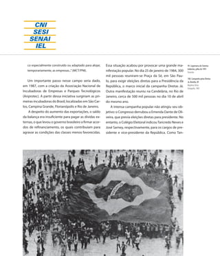 co especialmente construído ou adaptado para alojar,   Essa situação acabou por provocar uma grande ma-         99. Logomarca do Sistema
                                                                                                                   Indústria, julho de 1991
   temporariamente, as empresas...” (MCT/PNI).            nifestação popular. No dia 25 de janeiro de 1984, 300    Desenho
                                                          mil pessoas reuniram-se Praça da Sé, em São Pau-
                                                                                                                   100. Campanha pelas Diretas
    Um importante passo nesse campo seria dado,           lo, para exigir eleições diretas para a Presidência da   Já, Brasília, DF
em 1987, com a criação da Associação Nacional de          República, o marco inicial da campanha Diretas Já.       Maylena Clécia
                                                                                                                   Fotografia, 1985
Incubadoras de Empresas e Parques Tecnológicos            Outra manifestação reuniu na Candelária, no Rio de
(Anprotec). A partir dessa iniciativa surgiriam as pri-   Janeiro, cerca de 500 mil pessoas no dia 10 de abril
meiras incubadoras do Brasil, localizadas em São Car-     do mesmo ano.
los, Campina Grande, Florianópolis e Rio de Janeiro.          A intensa campanha popular não atingiu seu ob-
     A despeito do aumento das exportações, o saldo       jetivo: o Congresso derrubou a Emenda Dante de Oli-
da balança era insuficiente para pagar as dívidas ex-     veira, que previa eleições diretas para presidente. No
ternas, o que levou o governo brasileiro a firmar acor-   entanto, o Colégio Eleitoral indicou Tancredo Neves e
dos de refinanciamento, os quais contribuíam para         José Sarney, respectivamente, para os cargos de pre-
agravar as condições das classes menos favorecidas.       sidente e vice-presidente da República. Como Tan-




                                                                                                            107
 
