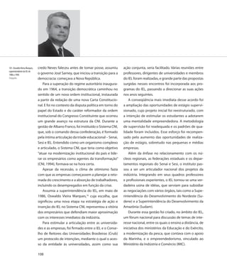 101. Oswaldo Vieira Marques,   credo Neves faleceu antes de tomar posse, assumiu        ação conjunta, seria facilitado. Várias reuniões entre
superintendente do IEL de
1986 a 1996                    o governo José Sarney, que iniciou a transição para a    professores, dirigentes de universidades e membros
Fotografia                     democracia: começava a Nova República.                   do IEL foram realizadas, e grande parte das propostas
                                   Para a superação do regime autoritário inaugura-     surgidas nesses encontros foi incorporada aos pro-
                               do em 1964, a transição democrática caminhou no          gramas do IEL, passando a direcionar as suas ações
                               sentido de um nova ordem institucional, instaurada       nos anos seguintes.
                               a partir da redação de uma nova Carta Constitucio-           A conseqüência mais imediata desse acordo foi
                               nal. E foi no contexto da disputa política em torno do   a ampliação das oportunidades de estágio supervi-
                               papel do Estado e do caráter reformador da ordem         sionado, cujo projeto inicial foi reestruturado, com
                               institucional do Congresso Constituinte que ocorreu      a intenção de estimular os estudantes a adotarem
                               um grande avanço na estrutura da CNI. Durante a          uma mentalidade empreendedora. A metodologia
                               gestão de Albano Franco, foi instituído o Sistema CNI,   de supervisão foi readequada e os padrões de qua-
                               que, sob o comando dessa confederação, é formado         lidade foram incluídos. Esse esforço foi recompen-
                               pela íntima articulação da tríade educacional – Senai,   sado pelo aumento das oportunidades de realiza-
                               Sesi e IEL. Entendido como um organismo complexo         ção de estágio, sobretudo nas pequenas e médias
                               e articulado, o Sistema CNI, que teria como objetivo     empresas.
                               “atuar na modernização institucional do país e lide-         Além da ênfase no relacionamento com os nú-
                               rar os empresários como agentes da transformação”        cleos regionais, as federações estaduais e os depar-
                               (CNI, 1994), formava-se na hora certa.                   tamentos regionais do Senai e Sesi, o instituto pas-
                                   Apesar da recessão, o clima de otimismo fazia        sou a ser um articulador nacional dos projetos da
                               com que as empresas começassem a planejar a reto-        indústria. Integrando em seus quadros professores
                               mada do crescimento e a absorção de trabalhadores,       e profissionais experientes, o IEL tornou-se uma ver-
                               incluindo os desempregados em função da crise.           dadeira usina de idéias, que serviam para subsidiar
                                   Assumia a superintendência do IEL, em maio de        as negociações com vários órgãos, tais como a Supe-
                               1986, Oswaldo Vieira Marques,16 cuja escolha, que        rintendência do Desenvolvimento do Nordeste (Su-
                               significou uma nova etapa na estratégia de ação e        dene) e a Superintendência do Desenvolvimento da
                               inserção do IEL no Sistema CNI, representou a vitória    Amazônia (Sudam).
                               dos empresários que defendiam maior aproximação              Durante essa gestão foi criado, no âmbito do IEL,
                               com os interesses imediatos da indústria.                um fórum nacional para discussão de temas de inte-
                                   Para estimular a articulação entre as universida-    resse nacional, entre os quais o ensino a distância, de
                               des e as empresas, foi firmado entre o IEL e o Conse-    iniciativa dos ministérios da Educação e do Exército,
                               lho de Reitores das Universidades Brasileiras (Crub)     a modernização da pesca, que contava com o apoio
                               um protocolo de intenções, mediante o qual o aces-       da Marinha, e o empreendedorismo, vinculado ao
                               so da entidade às universidades, assim como sua          Ministério da Indústria e Comércio (MIC).

                               108
 