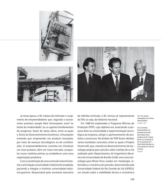 Já nessa época, o IEL tratava de estimular o surgi-    da referida comissão, o IEL tornou-se representante      102 e 103. Inventos
                                                                                                                    contemplados com o Prêmio
mento de empreendedores que, segundo o econo-              da CNI, ou seja, da indústria nacional.                  Talento Brasileiro
mista austríaco Joseph Alois Schumpeter, eram “os             Em 1988 foi implantado o Programa Oficinas de         Fotografia, 1985

heróis da modernidade”, ou os agentes fundamentais         Produção (POP), cujo objetivo era, associando a pes-     104. José Antônio
                                                                                                                    Nascimento Brito, vice-
do progresso. Autor de várias obras, entre as quais        quisa feita na universidade à experimentação tecno-
                                                                                                                    presidente do Jornal do
a Teoria do Desenvolvimento Econômico, Schumpeter          lógica da empresa, atingir o aprimoramento de pro-       Brasil, Albano Franco,
                                                                                                                    presidente da CNI, e Gabriel
entendia que empreender era produzir inovações,            dutos e processos. No âmbito do POP, foram obtidos       Hermes, vice-presidente da
por meio de avanços tecnológicos ou de combina-            vários resultados concretos, entre os quais o Projeto    CNI, no lançamento do II
                                                                                                                    Prêmio Talento Brasileiro, em
ções. O empreendedorismo consistia em introduzir           Hovercraft, que, visando ao desenvolvimento de tec-      20 de dezembro de 1984, Rio
                                                                                                                    de Janeiro
um novo produto, abrir um novo mercado, conquis-           nologia própria para veículos sobre colchão de ar, foi
                                                                                                                    Fotografia
tar novas matérias-primas ou estabelecer uma nova          realizado pelo Departamento de Engenharia Mecâ-
organização produtiva.                                     nica da Universidade de Brasília (UnB); uma nova tec-
    Com a constituição de uma comissão interministe-       nologia para filmes finos usados em metalurgia, in-
rial, a articulação universidade-indústria foi ampliada,   formática e mecânica de precisão, desenvolvida pela
passando a integrar o trinômio universidade-indús-         Universidade Federal do Rio Grande do Sul (UFRGS);
tria-governo. Responsável pela secretaria executiva        um estudo sobre a viabilidade técnica e econômica

                                                                                                             109
 